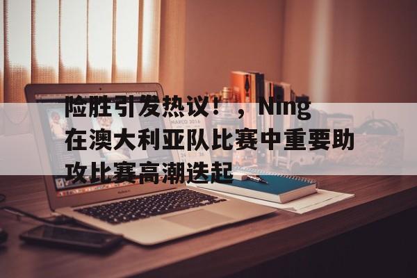 爱游戏体育-险胜引发热议!,Ning在澳大利亚队比赛中重要助攻比赛高潮迭起的简单介绍