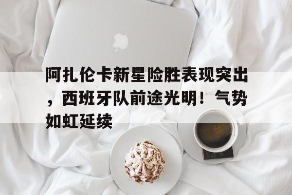爱游戏- 阿扎伦卡新星险胜表现突出,西班牙队前途光明!气势如虹延续