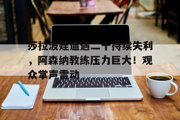 爱游戏全站-莎拉波娃遭遇二十持续失利,阿森纳教练压力巨大!观众掌声雷动的简单介绍