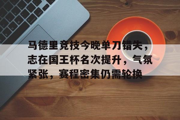 爱游戏-马德里竞技今晚单刀错失,志在国王杯名次提升,气氛紧张,赛程密集仍需轮换的简单介绍