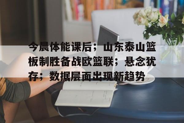 今晨体能课后；山东泰山篮板制胜备战欧篮联；悬念犹存；数据层面出现新趋势的简单介绍