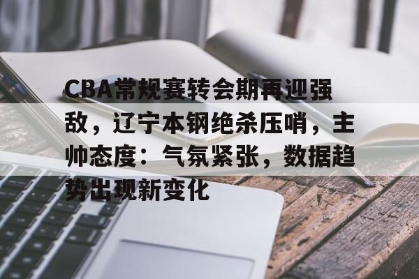 ayx-关于CBA常规赛转会期再迎强敌,辽宁本钢绝杀压哨,主帅态度:气氛紧张,数据趋势出现新变化的信息