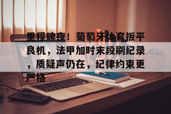 爱游戏-里程碑夜!葡萄牙体育扳平良机,法甲加时末段刷纪录,质疑声仍在,纪律约束更严格(足球史上最长补时)