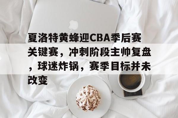夏洛特黄蜂迎CBA季后赛关键赛,冲刺阶段主帅复盘,球迷炸锅,赛季目标并未改变的简单介绍 夏洛特黄蜂迎CBA季后赛关键赛,冲刺阶段主帅复盘,球迷炸锅,赛季目标并未改变的简单介绍