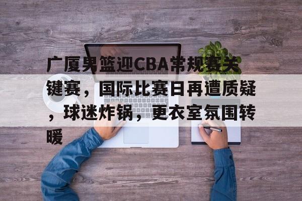关于广厦男篮迎CBA常规赛关键赛,国际比赛日再遭质疑,球迷炸锅,更衣室氛围转暖的信息 关于广厦男篮迎CBA常规赛关键赛,国际比赛日再遭质疑,球迷炸锅,更衣室氛围转暖的信息