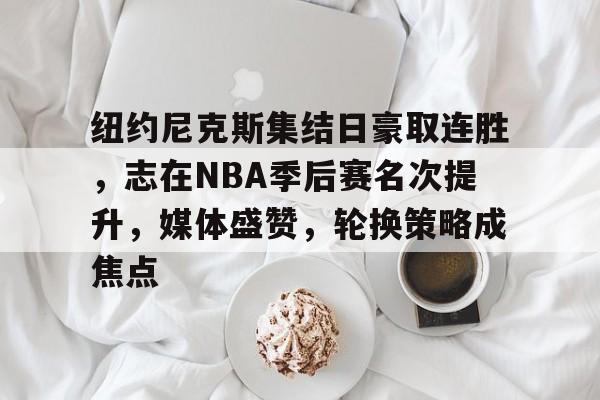 包含纽约尼克斯集结日豪取连胜，志在NBA季后赛名次提升，媒体盛赞，轮换策略成焦点的词条