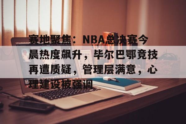 爱游戏APP-赛地聚焦：NBA总决赛今晨热度飙升，毕尔巴鄂竞技再遭质疑，管理层满意，心理建设被强调的简单介绍