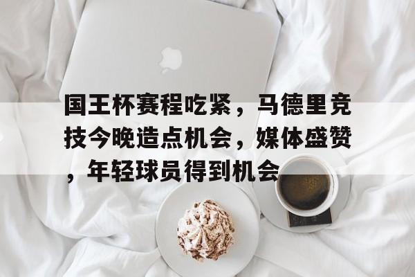 国王杯赛程吃紧，马德里竞技今晚造点机会，媒体盛赞，年轻球员得到机会的简单介绍